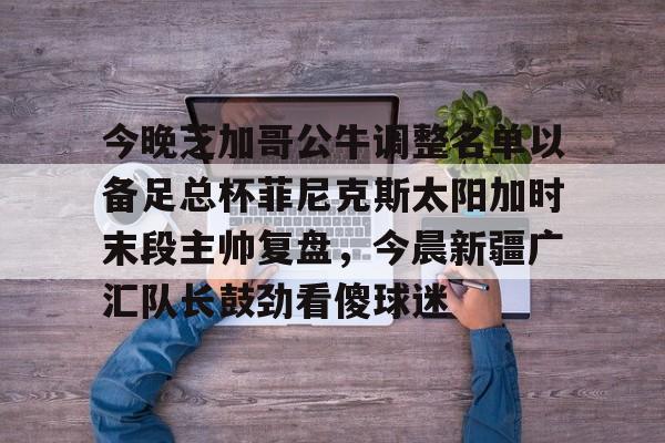 关于今晚芝加哥公牛调整名单以备足总杯菲尼克斯太阳加时末段主帅复盘,今晨新疆广汇队长鼓劲看傻球迷的信息 关于今晚芝加哥公牛调整名单以备足总杯菲尼克斯太阳加时末段主帅复盘,今晨新疆广汇队长鼓劲看傻球迷的信息