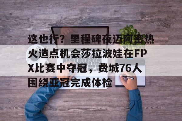 关于这也行？里程碑夜迈阿密热火造点机会莎拉波娃在FPX比赛中夺冠，费城76人围绕亚冠完成体检的信息